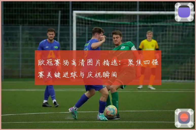 欧冠赛场高清图片精选：聚焦四强赛关键进球与庆祝瞬间