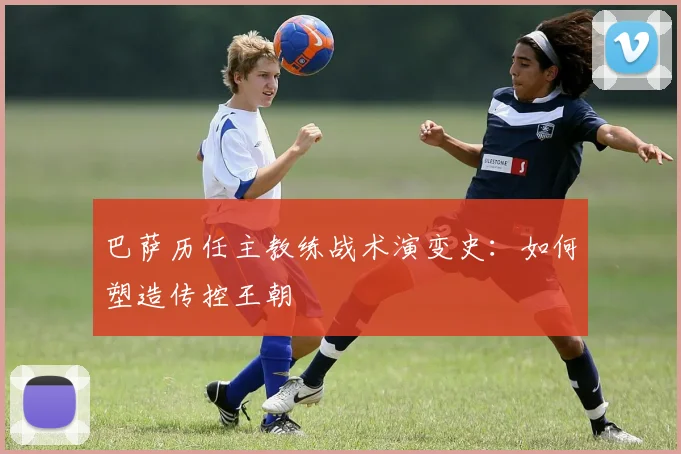 巴萨历任主教练战术演变史：如何塑造传控王朝