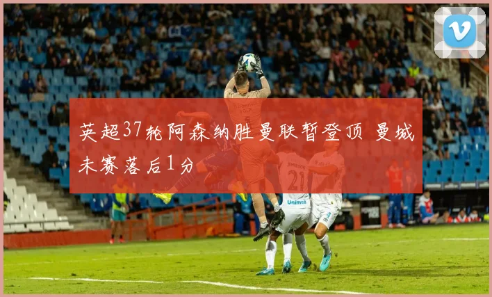 英超37轮阿森纳胜曼联暂登顶 曼城未赛落后1分