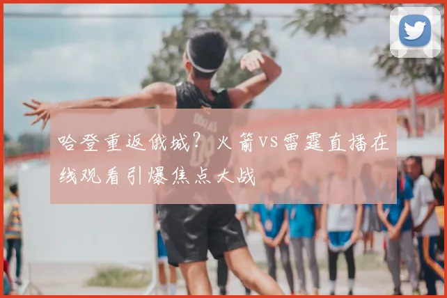 哈登重返俄城？火箭vs雷霆直播在线观看引爆焦点大战