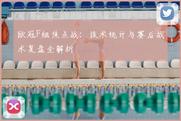 欧冠F组焦点战：技术统计与赛后战术复盘全解析