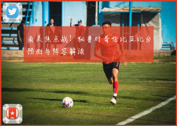 南美焦点战！秘鲁对哥伦比亚比分预测与阵容解读