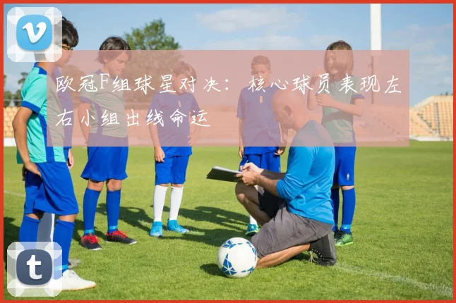 欧冠F组球星对决：核心球员表现左右小组出线命运