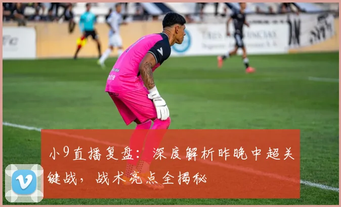 小9直播复盘：深度解析昨晚中超关键战，战术亮点全揭秘