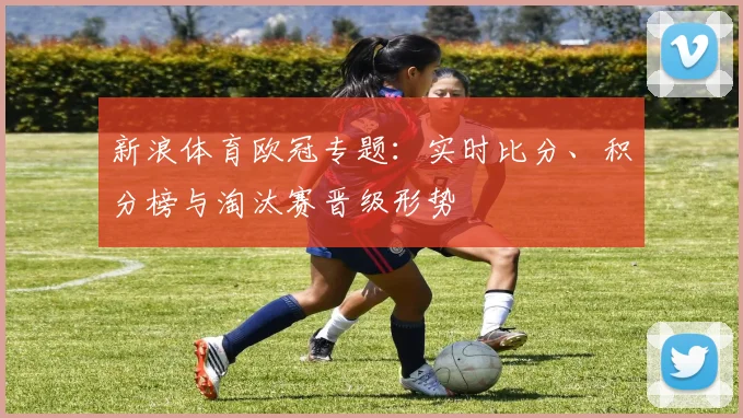 新浪体育欧冠专题：实时比分、积分榜与淘汰赛晋级形势