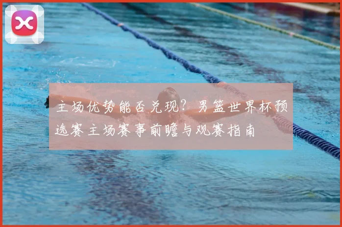 主场优势能否兑现？男篮世界杯预选赛主场赛事前瞻与观赛指南