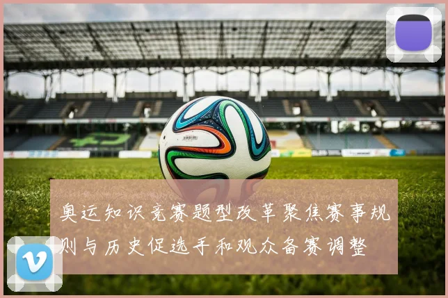 奥运知识竞赛题型改革聚焦赛事规则与历史促选手和观众备赛调整